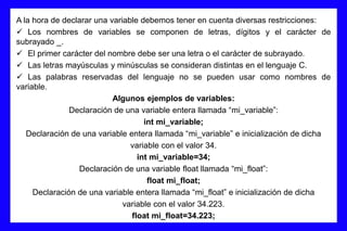 A la hora de declarar una variable debemos tener en cuenta diversas restricciones:
 Los nombres de variables se componen de letras, dígitos y el carácter de
subrayado _.
 El primer carácter del nombre debe ser una letra o el carácter de subrayado.
 Las letras mayúsculas y minúsculas se consideran distintas en el lenguaje C.
 Las palabras reservadas del lenguaje no se pueden usar como nombres de
variable.
Algunos ejemplos de variables:
Declaración de una variable entera llamada “mi_variable”:
int mi_variable;
Declaración de una variable entera llamada “mi_variable” e inicialización de dicha
variable con el valor 34.
int mi_variable=34;
Declaración de una variable float llamada “mi_float”:
float mi_float;
Declaración de una variable entera llamada “mi_float” e inicialización de dicha
variable con el valor 34.223.
float mi_float=34.223;
 