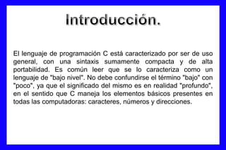 El lenguaje de programación C está caracterizado por ser de uso
general, con una sintaxis sumamente compacta y de alta
portabilidad. Es común leer que se lo caracteriza como un
lenguaje de "bajo nivel". No debe confundirse el término "bajo" con
"poco", ya que el significado del mismo es en realidad "profundo",
en el sentido que C maneja los elementos básicos presentes en
todas las computadoras: caracteres, números y direcciones.
 