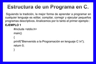 Siguiendo la tradición, la mejor forma de aprender a programar en
cualquier lenguaje es editar, compilar, corregir y ejecutar pequeños
programas descriptivos. Analicemos por lo tanto el primer ejemplo :
EJEMPLO 1
#include <stdio.h>
main()
{
printf("Bienvenido a la Programación en lenguaje C n");
return 0;
}
 