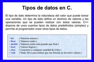 Tipos de datos en C.
El tipo de dato determina la naturaleza del valor que puede tomar
una variable. Un tipo de dato define un dominio de valores y las
operaciones que se pueden realizar con éstos valores. C++
dispone de unos cuantos tipos de datos predefinidos (simples) y
permite al programador crear otros tipos de datos.
 