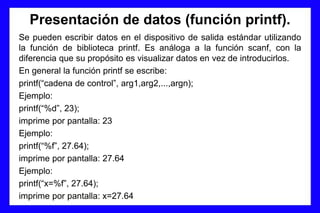 Presentación de datos (función printf).
Se pueden escribir datos en el dispositivo de salida estándar utilizando
la función de biblioteca printf. Es análoga a la función scanf, con la
diferencia que su propósito es visualizar datos en vez de introducirlos.
En general la función printf se escribe:
printf(“cadena de control”, arg1,arg2,...,argn);
Ejemplo:
printf(“%d”, 23);
imprime por pantalla: 23
Ejemplo:
printf(“%f”, 27.64);
imprime por pantalla: 27.64
Ejemplo:
printf(“x=%f”, 27.64);
imprime por pantalla: x=27.64
 