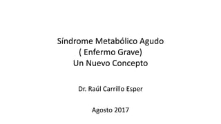 Síndrome Metabólico Agudo
( Enfermo Grave)
Un Nuevo Concepto
Dr. Raúl Carrillo Esper
Agosto 2017
 