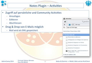 Notes&&&Domino&–>&Mobil,&AdminCamp&2014& Christoph&StöBner&@stoeps& Web&und&als&RichClient& 
Klaus&Bild&@kbild& 
Notes&Plugin&–&AcLviLes& 
• Zugriff&auf&persönliche&und&Community&AcLviLes& 
M Hinzufügen& 
M EdiLeren& 
M Abschliessen& 
• Drag&&&Drop&von&EMMails&möglich& 
M Mail&wird&als&EML&gespeichert && 
12&& 
 