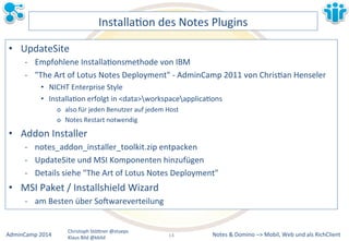 InstallaLon&des&Notes&Plugins& 
• UpdateSite& 
M Empfohlene&InstallaLonsmethode&von&IBM& 
M "The&Art&of&Lotus&Notes&Deployment"&M&AdminCamp&2011&von&ChrisLan&Henseler& 
• NICHT&Enterprise&Style& 
• InstallaLon&erfolgt&in&<data>workspaceapplicaLons& 
o also&für&jeden&Benutzer&auf&jedem&Host& 
o Notes&Restart&notwendig& 
• Addon&Installer& 
M notes_addon_installer_toolkit.zip&entpacken& 
M UpdateSite&und&MSI&Komponenten&hinzufügen& 
M Details&siehe&"The&Art&of&Lotus&Notes&Deployment"& 
• MSI&Paket&/&Installshield&Wizard& 
M am&Besten&über&So`wareverteilung& 
Notes&&&Domino&–>&Mobil,&AdminCamp&2014& Christoph&StöBner&@stoeps& Web&und&als&RichClient& 
Klaus&Bild&@kbild& 
14&& 
 