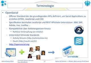 Notes&&&Domino&–>&Mobil,&AdminCamp&2014& Christoph&StöBner&@stoeps& Web&und&als&RichClient& 
Klaus&Bild&@kbild& 
Terminologie& 
• OpenSocial& 
M Offener&Standard&der&die&grundlegenden&APIs&definiert,&um&Social&ApplicaLons&zu& 
erstellen&(HTML,&JavaScript&und&CSS)& 
M SpezifikaLon&beinhaltet&JavaScript&und&REST&APIsViele&Unterstützer:&IBM,&SAP,& 
Adobe,&Jive,&LiveRay&...& 
M KompaLbilität&über&Anbietergrenzen&hinaus& 
• Nahtlose&Verknüpfung&von&Inhalten& 
M Unterstützt&führende&Standards& 
• AcLvity&Streams&(hBp://acLvitystrea.ms)& 
• Oauth&(hBp://oauth.net/2/)& 
M hBp://opensocial.org& 
&&&& 
27&& 
 