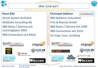Notes&&&Domino&–>&Mobil,&AdminCamp&2014& Christoph&StöBner&@stoeps& Web&und&als&RichClient& 
Klaus&Bild&@kbild& 
Wer&sind&wir?& 
Klaus&Bild& 
Senior&System&Architect& 
WebGate&ConsulLng&AG& 
IBM&Notes&/&Domino&seit& 
LearningSpace&2003& 
IBM&ConnecLons&seit&Beta1& 
& 
& 
& 
& 
& 
& 
Christoph&Stö2ner& 
IBM&So`ware&Consultant& 
Fritz&&&Macziol&GmbH& 
IBM&Notes&/&Domino&seit&1999& 
IBM&ConnecLons&seit&2010& 
Ich&mag:&Linux,&ScripLng& 
3&& 
 
