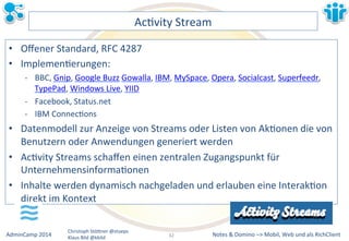 Notes&&&Domino&–>&Mobil,&AdminCamp&2014& Christoph&StöBner&@stoeps& Web&und&als&RichClient& 
Klaus&Bild&@kbild& 
AcLvity&Stream& 
• Offener&Standard,&RFC&4287& 
• ImplemenLerungen:& 
M BBC,&Gnip,&Google&Buzz&Gowalla,&IBM,&MySpace,&Opera,&Socialcast,&Superfeedr,& 
TypePad,&Windows&Live,&YIID& 
M Facebook,&Status.net& 
M IBM&ConnecLons& 
• Datenmodell&zur&Anzeige&von&Streams&oder&Listen&von&AkLonen&die&von& 
Benutzern&oder&Anwendungen&generiert&werden& 
• AcLvity&Streams&schaffen&einen&zentralen&Zugangspunkt&für& 
UnternehmensinformaLonen& 
• Inhalte&werden&dynamisch&nachgeladen&und&erlauben&eine&InterakLon& 
direkt&im&Kontext& 
32&& 
 