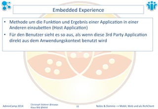 Notes&&&Domino&–>&Mobil,&AdminCamp&2014& Christoph&StöBner&@stoeps& Web&und&als&RichClient& 
Klaus&Bild&@kbild& 
Embedded&Experience& 
• Methode&um&die&FunkLon&und&Ergebnis&einer&ApplicaLon&in&einer& 
Anderen&einzubeBen&(Host&ApplicaLon)& 
• Für&den&Benutzer&sieht&es&so&aus,&als&wenn&diese&3rd&Party&ApplicaLon& 
direkt&aus&dem&Anwendungskontext&benutzt&wird& 
33&& 
 