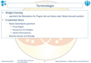 Notes&&&Domino&–>&Mobil,&AdminCamp&2014& Christoph&StöBner&@stoeps& Web&und&als&RichClient& 
Klaus&Bild&@kbild& 
Terminologie& 
• Widget&Katalog& 
M speichert&die&Metadaten&für&Plugins&die&von&Notes&oder&iNotes&benutzt&werden& 
• CredenLal&Store& 
M Notes&Datenbank&speichert& 
• Proxy&Regeln& 
• Ressourcen&für&Gadgets& 
• OAuth&InformaLonen& 
M Domino&Server&mit&Shindig& 
37&& 
 