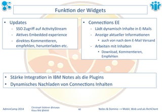 • Stärke&IntegraLon&in&IBM&Notes&als&die&Plugins& 
• Dynamisches&Nachladen&von&ConnecLons&Inhalten& 
Notes&&&Domino&–>&Mobil,&AdminCamp&2014& Christoph&StöBner&@stoeps& Web&und&als&RichClient& 
Klaus&Bild&@kbild& 
FunkLon&der&Widgets& 
• Updates& 
M SSO&Zugriff&auf&AcLvityStream& 
M AkLves&Embedded&experience& 
M direktes&KommenLeren,& 
empfehlen,&herunterladen&etc.& 
• ConnecLons&EE& 
M Lädt&dynamisch&Inhalte&in&EMMails& 
M Anzeige&aktueller&InformaLonen& 
• auch&von&nach&dem&EMMail&Versand& 
M Arbeiten&mit&Inhalten& 
• Download,&KommenLeren,& 
Empfehlen& 
40&& 
 