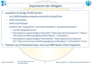 Notes&&&Domino&–>&Mobil,&AdminCamp&2014& Christoph&StöBner&@stoeps& Web&und&als&RichClient& 
Klaus&Bild&@kbild& 
ExporLeren&der&Widgets& 
• wsadmin&im&DmgrMProfil&starten& 
M cd&d:IBMWebSphereAppServerprofilesDmgr01bin& 
M mkdir&d:tempee& 
M mkdir&d:tempee2& 
M wsadmin.bat&–lang&jython&–username&wasadmin&–password&password& 
• execfile("gadgetAdmin.py")& 
• NotesRegistrar.registerGadgets("NotesOSC","Notes&OpenSocial&Component","hBps:// 
mail.stoeps.local/fiesta/gadgets/oauth2callback",&"d:tempee")& 
• NotesRegistrar.registerGadgets("NotesOSCSSL","Notes&OpenSocial&Component& 
SSL","hBps://mail.stoeps.local/fiesta/gadgets/oauth2callback",&"d:tempee2","true")& 
• Dateien&aus&d:tempee&bzw.&ee2&zum&IBM&Notes&Client&kopieren& 
41&& 
 