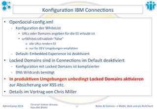 KonfiguraLon&IBM&ConnecLons& 
• OpenSocialMconfig.xml& 
M KonfiguraLon&der&WhiteList& 
• URLs&oder&Domains&angeben&für&die&EE&erlaubt&ist& 
• urlWhiteListEnabled="false"& 
o alle&URLs&rendern&EE& 
o nur&für&DEV&Umgebungen&empfohlen& 
M Default:&Embedded&Experience&ist&deakLviert& 
• Locked&Domains&sind&in&ConnecLons&im&Default&deakLviert& 
M KonfiguraLon&mit&Locked&Domains&ist&komplizierter& 
M DNS&Wildcards&benöLgt& 
• In&produk7ven&Umgebungen&unbedingt&Locked&Domains&ak7vieren& 
zur&Absicherung&vor&XSS&etc.& 
• Details&im&Vortrag&von&Chris&Miller& 
Notes&&&Domino&–>&Mobil,&AdminCamp&2014& Christoph&StöBner&@stoeps& Web&und&als&RichClient& 
Klaus&Bild&@kbild& 
42&& 
 