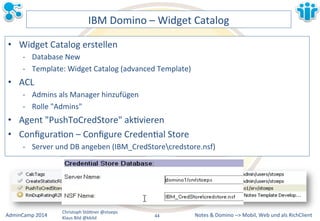IBM&Domino&–&Widget&Catalog& 
• Widget&Catalog&erstellen& 
M Database&New& 
M Template:&Widget&Catalog&(advanced&Template)& 
Notes&&&Domino&–>&Mobil,&AdminCamp&2014& Christoph&StöBner&@stoeps& Web&und&als&RichClient& 
Klaus&Bild&@kbild& 
• ACL& 
M Admins&als&Manager&hinzufügen& 
M Rolle&"Admins"& 
• Agent&"PushToCredStore"&akLvieren& 
• ConfiguraLon&–&Configure&CredenLal&Store& 
M Server&und&DB&angeben&(IBM_CredStorecredstore.nsf)& 
44&& 
 