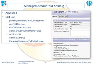 Managed&Account&für&Shindig&(3)& 
Notes&&&Domino&–>&Mobil,&AdminCamp&2014& Christoph&StöBner&@stoeps& Web&und&als&RichClient& 
Klaus&Bild&@kbild& 
• Advanced& 
• Edit&List& 
M primaryAccountName=ConnecLons& 
M cnxEnabled=true& 
M useClustermates=true& 
M dominoresolveservername=false& 
M version=1.0& 
M dominosso=true& 
M PreferredUsernameField=FullName& 
47&& 
 