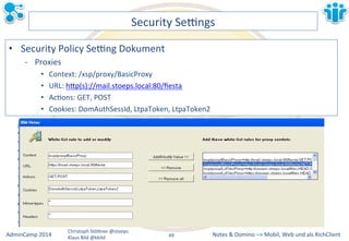 Notes&&&Domino&–>&Mobil,&AdminCamp&2014& Christoph&StöBner&@stoeps& Web&und&als&RichClient& 
Klaus&Bild&@kbild& 
Security&Sezngs& 
• Security&Policy&Sezng&Dokument& 
M Proxies& 
• Context:&/xsp/proxy/BasicProxy& 
• URL:&hBp(s)://mail.stoeps.local:80/fiesta& 
• AcLons:&GET,&POST& 
• Cookies:&DomAuthSessId,&LtpaToken,&LtpaToken2& 
49&& 
 