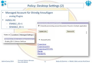 Policy:&Desktop&Sezngs&(2)& 
• Managed&Account&für&Shindig&hinzufügen& 
M analog&Plugins& 
Notes&&&Domino&–>&Mobil,&AdminCamp&2014& Christoph&StöBner&@stoeps& Web&und&als&RichClient& 
Klaus&Bild&@kbild& 
• notes.ini& 
M ENABLE_EE=1& 
M $ENABLE_EE=1& 
51&& 
 