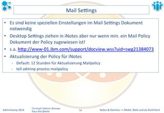 Notes&&&Domino&–>&Mobil,&AdminCamp&2014& Christoph&StöBner&@stoeps& Web&und&als&RichClient& 
Klaus&Bild&@kbild& 
Mail&Sezngs& 
• Es&sind&keine&speziellen&Einstellungen&im&Mail&Sezngs&Dokument& 
notwendig& 
• Desktop&Sezngs&ziehen&in&iNotes&aber&nur&wenn&min.&ein&Mail&Policy& 
Dokument&der&Policy&zugewiesen&ist!& 
• s.a.&hBp://wwwM01.ibm.com/support/docview.wss?uid=swg21384073&& 
• Aktualisierung&der&Policy&für&iNotes& 
M Default:&12&Stunden&für&Aktualisierung&Mailpolicy& 
M tell&adminp&process&mailpolicy& 
54&& 
 