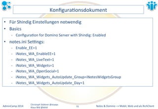 Notes&&&Domino&–>&Mobil,&AdminCamp&2014& Christoph&StöBner&@stoeps& Web&und&als&RichClient& 
Klaus&Bild&@kbild& 
KonfiguraLonsdokument& 
• Für&Shindig&Einstellungen&notwendig& 
• Basics& 
M ConfiguraLon&for&Domino&Server&with&Shindig:&Enabled& 
• notes.ini&Sezngs:& 
M Enable_EE=1& 
M iNotes_WA_EnableEE=1& 
M iNotes_WA_LiveText=1& 
M iNotes_WA_Widgets=1& 
M iNotes_WA_OpenSocial=1& 
M iNotes_WA_Widgets_AutoUpdate_Group=iNotesWidgetsGroup& 
M iNotes_WA_Widgets_AutoUpdate_Day=1& 
55&& 
 