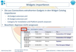 Notes&&&Domino&–>&Mobil,&AdminCamp&2014& Christoph&StöBner&@stoeps& Web&und&als&RichClient& 
Klaus&Bild&@kbild& 
Widgets&imporLeren& 
• Die&aus&ConnecLons&extrahierten&Gadgets&in&den&Widget&Catalog& 
imporLeren& 
M AS.Gadget.extension.xml& 
M EE.Gadget.extension.xml& 
M Category&für&InstallaLon&und&Pla|orm&jeweils&anpassen& 
• Beachten:&Approve&nicht&vergessen& 
58&& 
 