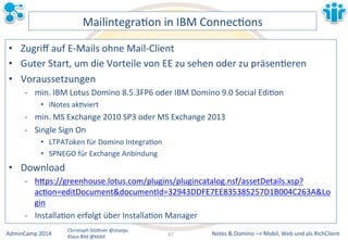 MailintegraLon&in&IBM&ConnecLons& 
• Zugriff&auf&EMMails&ohne&MailMClient& 
• Guter&Start,&um&die&Vorteile&von&EE&zu&sehen&oder&zu&präsenLeren& 
• Voraussetzungen& 
M min.&IBM&Lotus&Domino&8.5.3FP6&oder&IBM&Domino&9.0&Social&EdiLon& 
• iNotes&akLviert& 
M min.&MS&Exchange&2010&SP3&oder&MS&Exchange&2013& 
M Single&Sign&On& 
• LTPAToken&für&Domino&IntegraLon& 
• SPNEGO&für&Exchange&Anbindung& 
Notes&&&Domino&–>&Mobil,&AdminCamp&2014& Christoph&StöBner&@stoeps& Web&und&als&RichClient& 
Klaus&Bild&@kbild& 
• Download& 
M hBps://greenhouse.lotus.com/plugins/plugincatalog.nsf/assetDetails.xsp? 
acLon=editDocument&documentId=32943DDFE7EE835385257D1B004C263A&Lo 
gin& 
M InstallaLon&erfolgt&über&InstallaLon&Manager& 
67&& 
 