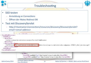 Notes&&&Domino&–>&Mobil,&AdminCamp&2014& Christoph&StöBner&@stoeps& Web&und&als&RichClient& 
Klaus&Bild&@kbild& 
TroubleshooLng& 
• SSO&testen& 
M Anmeldung&an&ConnecLons& 
M Öffnen&der&iNotes&Redirect&DB& 
• Test&mit&DiscoveryServlet& 
M hBp://<hostname>/connecLons/resources/discovery/DiscoveryServlet? 
email=<email&address>&& 
70&& 
 