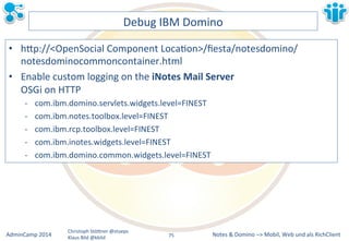 Notes&&&Domino&–>&Mobil,&AdminCamp&2014& Christoph&StöBner&@stoeps& Web&und&als&RichClient& 
Klaus&Bild&@kbild& 
Debug&IBM&Domino& 
• hBp://<OpenSocial&Component&LocaLon>/fiesta/notesdomino/ 
notesdominocommoncontainer.html& 
• Enable&custom&logging&on&the&iNotes&Mail&Server&& 
OSGi&on&HTTP& 
M com.ibm.domino.servlets.widgets.level=FINEST& 
M com.ibm.notes.toolbox.level=FINEST& 
M com.ibm.rcp.toolbox.level=FINEST& 
M com.ibm.inotes.widgets.level=FINEST& 
M com.ibm.domino.common.widgets.level=FINEST&& 
75&& 
 