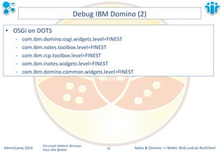 Notes&&&Domino&–>&Mobil,&AdminCamp&2014& Christoph&StöBner&@stoeps& Web&und&als&RichClient& 
Klaus&Bild&@kbild& 
Debug&IBM&Domino&(2)& 
• OSGi&on&DOTS& 
M com.ibm.domino.osgi.widgets.level=FINEST& 
M com.ibm.notes.toolbox.level=FINEST& 
M com.ibm.rcp.toolbox.level=FINEST& 
M com.ibm.inotes.widgets.level=FINEST& 
M com.ibm.domino.common.widgets.level=FINEST& 
76&& 
 