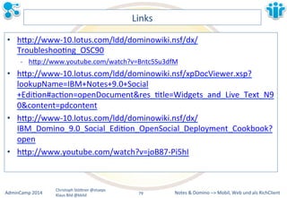 Notes&&&Domino&–>&Mobil,&AdminCamp&2014& Christoph&StöBner&@stoeps& Web&und&als&RichClient& 
Klaus&Bild&@kbild& 
Links& 
• hBp://wwwM10.lotus.com/ldd/dominowiki.nsf/dx/ 
TroubleshooLng_OSC90& 
M hBp://www.youtube.com/watch?v=Bntc5Su3dfM&& 
• hBp://wwwM10.lotus.com/ldd/dominowiki.nsf/xpDocViewer.xsp? 
lookupName=IBM+Notes+9.0+Social 
+EdiLon#acLon=openDocument&res_Ltle=Widgets_and_Live_Text_N9 
0&content=pdcontent& 
• hBp://wwwM10.lotus.com/ldd/dominowiki.nsf/dx/ 
IBM_Domino_9.0_Social_EdiLon_OpenSocial_Deployment_Cookbook? 
open& 
• hBp://www.youtube.com/watch?v=joB87MPi5hI&& 
79&& 
 