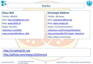 hBp://scripLng101.org&& 
hBp://github.com/stoeps13/ibmcnx2&& 
Notes&&&Domino&–>&Mobil,&AdminCamp&2014& Christoph&StöBner&@stoeps& Web&und&als&RichClient& 
Klaus&Bild&@kbild& 
Danke& 
Klaus&Bild& 
TwiBer:&@kbild& 
Mail:&klaus.bild@gmail.com& 
Blog:&www.kbild.ch& 
Skype:&kbuilder& 
slideshare.net/kbild& 
xing.com/profile/Klaus_Bild& 
& 
Christoph&Stö2ner& 
TwiBer:&@stoeps& 
Mail:&cstoeBner@fum.de& 
Blog:&www.stoeps.de& 
Skype:&christophstoeBner& 
slideshare.net/ChristophStoeBner&& 
xing.com/profile/Christoph_StoeBner&& 
hBp://about.me/stoeps&&& 
80&& 
