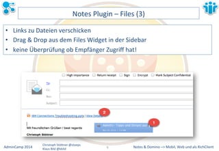Notes&&&Domino&–>&Mobil,&AdminCamp&2014& Christoph&StöBner&@stoeps& Web&und&als&RichClient& 
Klaus&Bild&@kbild& 
Notes&Plugin&–&Files&(3)& 
• Links&zu&Dateien&verschicken& 
• Drag&&&Drop&aus&dem&Files&Widget&in&der&Sidebar&& 
• keine&Überprüfung&ob&Empfänger&Zugriff&hat!& 
9&& 
 