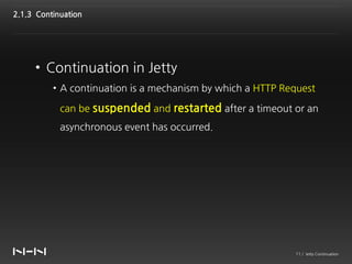 2.1.3 Continuation




     • Continuation in Jetty
          • A continuation is a mechanism by which a HTTP Request

            can be suspended and restarted after a timeout or an
            asynchronous event has occurred.




                                                            11 / Jetty Continuation
 