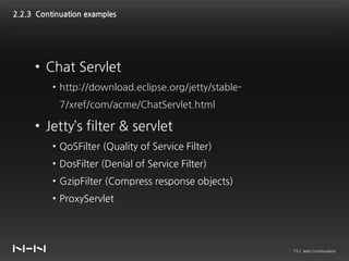 2.2.3 Continuation examples




     • Chat Servlet
          • http://download.eclipse.org/jetty/stable-
            7/xref/com/acme/ChatServlet.html

     • Jetty’s filter & servlet
          • QoSFilter (Quality of Service Filter)
          • DosFilter (Denial of Service Filter)
          • GzipFilter (Compress response objects)
          • ProxyServlet




                                                        15 / Jetty Continuation
 