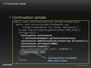 2.3 Continuation sample




     • Continuation sample
          public class ContinuationServlet extends HttpServlet{
            public void service(HttpServletRequest req,
                 HttpServletResponse res) throws IOException {
              String flag=(String)req.getAttribute("CONT_FLAG");
              if(flag==null) {
                Continuation continuation
                 = ContinuationSupport.getContinuation(req);
                continuation.addContinuationListener(new AListener());
                continuation.setTimeout(5000);
                continuation.suspend();
                req.setAttribute("CONT_FLAG", "RUNNING");
                //asynchronous call
              } else {
              }                       Call resume() or complete(),
              return;                 after work is done.
            }
                                                            16 / Jetty Continuation
 