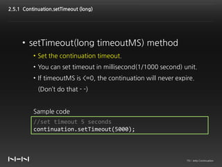 2.5.1 Continuation.setTimeout (long)




     • setTimeout(long timeoutMS) method
          • Set the continuation timeout.
          • You can set timeout in millisecond(1/1000 second) unit.
          • If timeoutMS is <=0, the continuation will never expire.
            (Don’t do that - -)


          Sample code
          //set timeout 5 seconds
          continuation.setTimeout(5000);



                                                                 19 / Jetty Continuation
 
