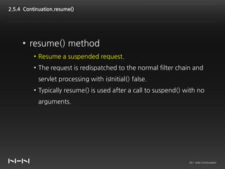 2.5.4 Continuation.resume()




     • resume() method
          • Resume a suspended request.
          • The request is redispatched to the normal filter chain and
            servlet processing with isInitial() false.
          • Typically resume() is used after a call to suspend() with no
            arguments.




                                                                  24 / Jetty Continuation
 