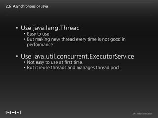 2.6 Asynchronous on Java




     • Use java.lang.Thread
          • Easy to use
          • But making new thread every time is not good in
            performance

     • Use java.util.concurrent.ExecutorService
          • Not easy to use at first time.
          • But it reuse threads and manages thread pool.




                                                              27 / Jetty Continuation
 