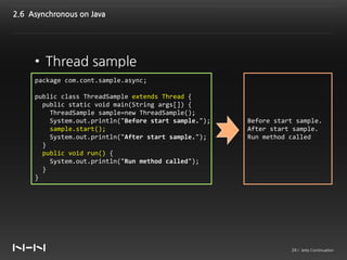 2.6 Asynchronous on Java




     • Thread sample
     package com.cont.sample.async;

     public class ThreadSample extends Thread {
       public static void main(String args[]) {
         ThreadSample sample=new ThreadSample();
         System.out.println("Before start sample.");   Before start sample.
         sample.start();                               After start sample.
         System.out.println("After start sample.");    Run method called
       }
       public void run() {
         System.out.println("Run method called");
       }
     }




                                                                  28 / Jetty Continuation
 