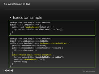 2.6 Asynchronous on Java




     • Executor sample
     package com.cont.sample.async.executor;
     public class SampleReceiver {
       public void receiveResult(Object obj) {
         System.out.println("Received result is "+obj);
       }
     }

     package com.cont.sample.async.executor;
     import java.util.concurrent.Callable;
     public class SampleCallable implements Callable<Object>{
       private SampleReceiver receiver;
       public SampleCallable(SampleReceiver receiver) {
         this.receiver=receiver;
       }
       public Object call() throws Exception {
         System.out.println("SampleCallable is called");
         receiver.receiveResult("OK");
         return null;
       }
     }

                                                                29 / Jetty Continuation
 