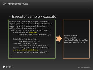 2.6 Asynchronous on Java




     • Executor sample – execute
     package com.cont.sample.async.executor;
     import java.util.concurrent.ExecutorService;
     import java.util.concurrent.Executors;
     public class ExecutorMain {
       public static void main(String[] args) {
         ExecutorService service=
              Executors.newCachedThreadPool();
                                                    Before submit
                                                    After submit
             SampleReceiver receiver=
                                                    SampleCallable is called
                  new SampleReceiver();
                                                    Received result is OK
             SampleCallable callable=
                  new SampleCallable(receiver);
             System.out.println("Before submit");
             service.submit(callable);
             System.out.println("After submit");
         }
     }




                                                                 30 / Jetty Continuation
 