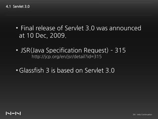 4.1 Servlet 3.0




      • Final release of Servlet 3.0 was announced
       at 10 Dec, 2009.

      • JSR(Java Specification Request) – 315
                  http://jcp.org/en/jsr/detail?id=315


      • Glassfish 3 is based on Servlet 3.0




                                                        34 / Jetty Continuation
 