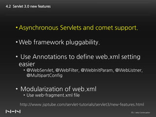 4.2 Servlet 3.0 new features




      • Asynchronous Servlets and comet support.

      • Web framework pluggability.

      • Use Annotations to define web.xml setting
       easier
           • @WebServlet, @WebFilter, @WebInitParam, @WebListner,
             @MultipartConfig


      • Modularization of web.xml
           • Use web-fragment.xml file

        http://www.jsptube.com/servlet-tutorials/servlet3/new-features.html
                                                                    35 / Jetty Continuation
 