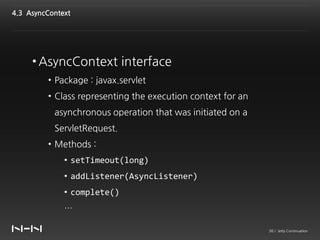 4.3 AsyncContext




     • AsyncContext interface
         • Package : javax.servlet
         • Class representing the execution context for an
           asynchronous operation that was initiated on a
           ServletRequest.
         • Methods :
              • setTimeout(long)
              • addListener(AsyncListener)
              • complete()
              …

                                                             36 / Jetty Continuation
 