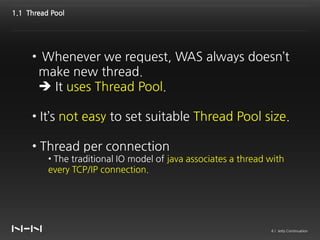 1.1 Thread Pool




     • Whenever we request, WAS always doesn’t
      make new thread.
       It uses Thread Pool.

     • It’s not easy to set suitable Thread Pool size.

     • Thread per connection
          • The traditional IO model of java associates a thread with
          every TCP/IP connection.




                                                                 4 / Jetty Continuation
 