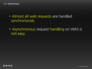 1.2 Synchronous




     • Almost all web requests are handled
      synchronously.

     • Asynchronous request handling on WAS is
      not easy.




                                             5 / Jetty Continuation
 