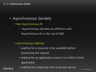 2.1.2 Asynchronous Servlet




     • Asynchronous Servlets
          • Not Asynchronous IO
               • Asynchronous Servlets are different with
                 Asynchronous IO or the use of NIO


          • Asynchronous Waiting
               • waiting for a resource to be available before
                 processing the request
               • waiting for an application event in an AJAX Comet
                 application
               • waiting for a response from a remote service
                                                                 9 / Jetty Continuation
 