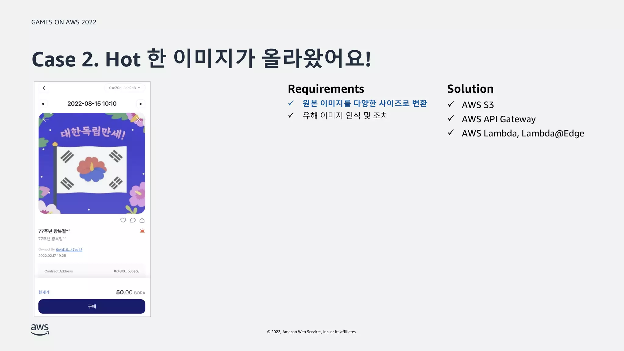 GAMES ON AWS 2022
© 2022, Amazon Web Services, Inc. or its affiliates.
Case 2. Hot 한 이미지가 올라왔어요!
Solution
 AWS S3
 AWS API Gateway
 AWS Lambda, Lambda@Edge
Requirements
 원본 이미지를 다양한 사이즈로 변환
 유해 이미지 인식 및 조치
 
