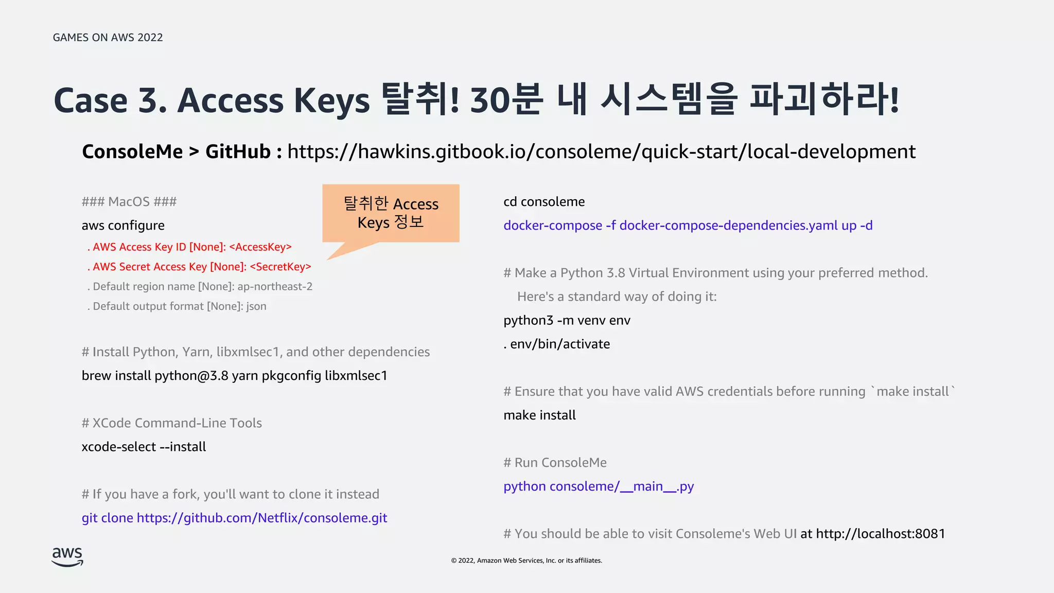 GAMES ON AWS 2022
© 2022, Amazon Web Services, Inc. or its affiliates.
Case 3. Access Keys 탈취! 30분 내 시스템을 파괴하라!
ConsoleMe > GitHub : https://hawkins.gitbook.io/consoleme/quick-start/local-development
cd consoleme
docker-compose -f docker-compose-dependencies.yaml up -d
# Make a Python 3.8 Virtual Environment using your preferred method.
Here's a standard way of doing it:
python3 -m venv env
. env/bin/activate
# Ensure that you have valid AWS credentials before running `make install`
make install
# Run ConsoleMe
python consoleme/__main__.py
# You should be able to visit Consoleme's Web UI at http://localhost:8081
### MacOS ###
aws configure
. AWS Access Key ID [None]: <AccessKey>
. AWS Secret Access Key [None]: <SecretKey>
. Default region name [None]: ap-northeast-2
. Default output format [None]: json
# Install Python, Yarn, libxmlsec1, and other dependencies
brew install python@3.8 yarn pkgconfig libxmlsec1
# XCode Command-Line Tools
xcode-select --install
# If you have a fork, you'll want to clone it instead
git clone https://github.com/Netflix/consoleme.git
탈취한 Access
Keys 정보
 