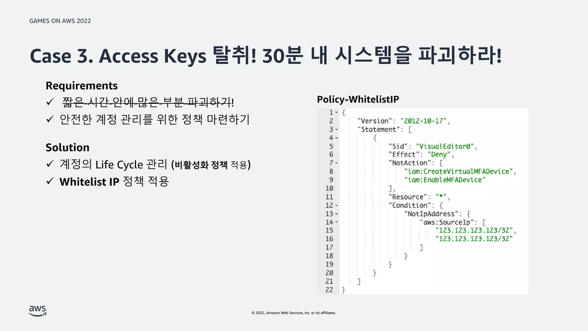 GAMES ON AWS 2022
© 2022, Amazon Web Services, Inc. or its affiliates.
Case 3. Access Keys 탈취! 30분 내 시스템을 파괴하라!
Requirements
 짧은 시간 안에 많은 부분 파괴하기!
 안전한 계정 관리를 위한 정책 마련하기
Solution
 계정의 Life Cycle 관리 (비활성화 정책 적용)
 Whitelist IP 정책 적용
Policy-WhitelistIP
 