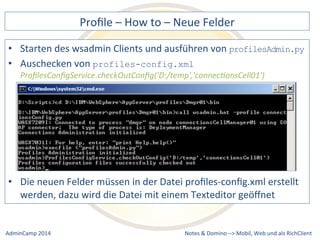 Profile 
– 
How 
to 
– 
Neue 
Felder 
des 
wsadmin 
Clients 
und 
ausführen 
von 
profiles-config.xml 
ProfilesConfigService.checkOutConfig('D:/temp','connec9onsCell01') 
neuen 
Felder 
müssen 
in 
der 
Datei 
profiles-­‐config.xml 
erstellt 
werden, 
dazu 
wird 
die 
Datei 
mit 
einem 
Texteditor 
geöffnet 
Notes 
& 
Domino 
profilesAdmin.py 
–> 
• Starten 
• Auschecken 
von 
• Die 
Mobil, 
Web 
AdminCamp 
2014 
und 
als 
RichClient 
 