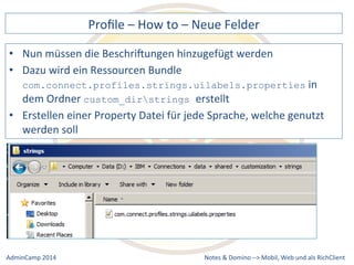 Profile 
– 
How 
to 
– 
Neue 
Felder 
müssen 
die 
BeschriXungen 
hinzugefügt 
werden 
com.connect.profiles.strings.uilabels.properties 
custom_dirstrings erstellt 
einer 
Property 
Datei 
für 
jede 
Sprache, 
welche 
genutzt 
Notes 
& 
Domino 
–> 
• Nun 
• Dazu 
wird 
ein 
Ressourcen 
Bundle 
in 
dem 
Ordner 
• Erstellen 
werden 
soll 
Mobil, 
Web 
AdminCamp 
2014 
und 
als 
RichClient 
 